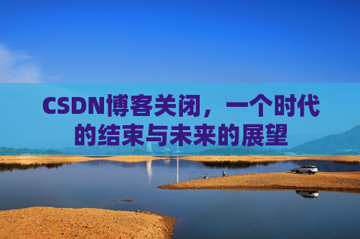 CSDN博客关闭,一个时代的结束与未来的展望